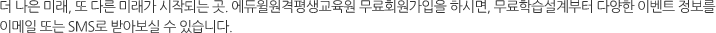 더 나은 미래, 또 다른 미래가 시작되는 곳. 에듀윌원격평생교육원 무료회원가입을 하시면, 무료학습설계부터 다양한 이벤트 정보를 이메일 또는 SMS로 받아보실 수 있습니다.