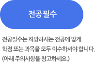 전공필수 - 전공필수는 희망하시는 전공에 맞게 학점 또는 과목을 모두 이수하셔야 합니다.(아래 주의사항을 참고하세요.)